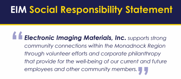 EIM Social Responsibility Statement: Electronic Imaging Materials, Inc. supports strong community connections within the Monadnock Region through volunteer efforts and corporate philanthropy that provide for the well-being of our current and future employees and other community members. 