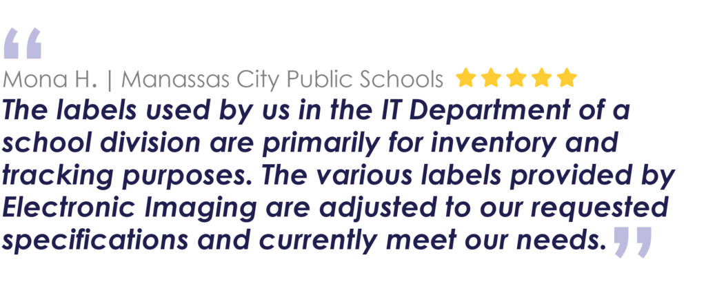 Mona H. | Manassas City Public 
Schools
The labels used by us in the IT Department of a school division are primarily for inventory and tracking purposes. The various labels provided by Electronic Imaging are adjusted to our requested specifications and currently meet our needs.