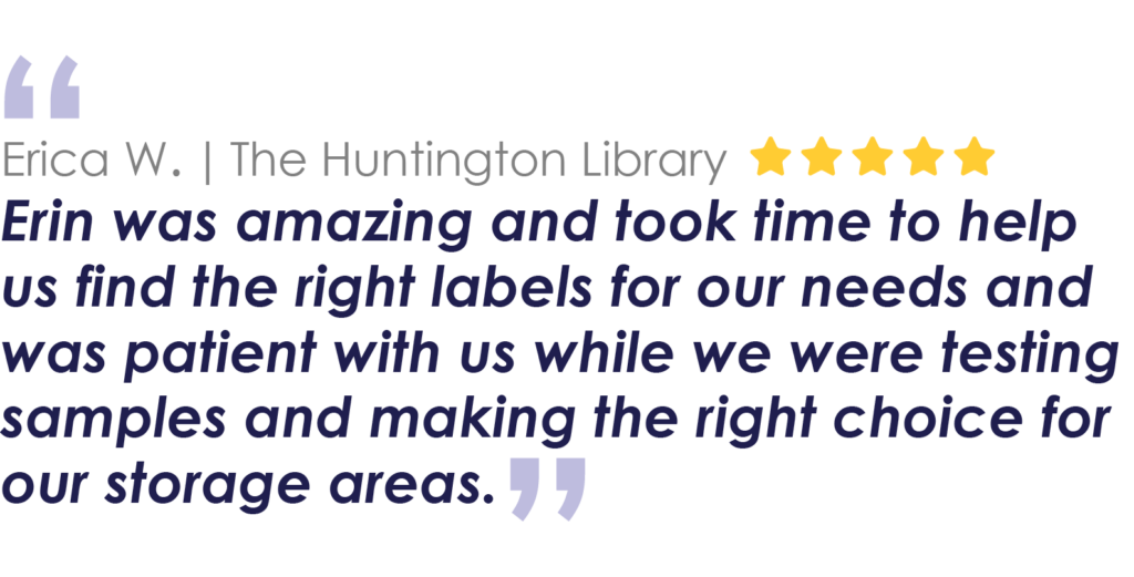 Erica W. | The Huntington Library
Erin was amazing and took time to help us find the right labels for our needs and was patient with us while we were testing samples and making the right choice for our storage areas.