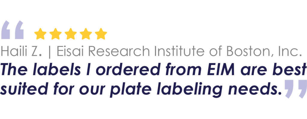 Haili Z. | Eisai Research Institute of Boston, Inc.
The labels I ordered from EIM are best suited for our plate labeling needs.