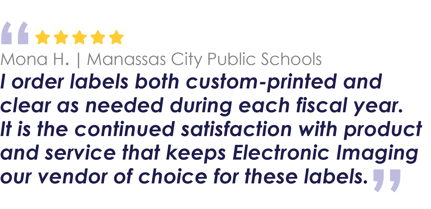 Mona H. | Manassas City Public Schools
The labels used by us in the IT Department of a school division are primarily for inventory and tracking purposes. The various labels provided by Electronic Imaging are adjusted to our requested specifications and currently meet our needs.