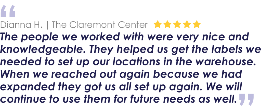 Dianna H. | The Claremont Center
The people we worked with were very nice and knowledgeable. They helped us get the labels we needed to set up our locations in the warehouse. When we reached out again because we had expanded they got us all set up again. We will continue to use them for future needs as well.