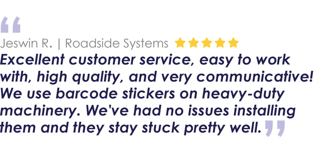 Jeswin R. | Roadside Systems
Excellent customer service, easy to work with, high quality, and very communicative! We use barcode stickers on heavy-duty machinery. We've had no issues installing them and they stay stuck pretty well.