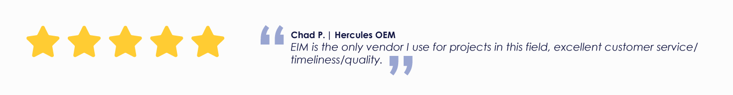 Chad P. | Hercules OEM
EIM is the only vendor I use for projects in this field, excellent customer service/ timeliness/quality.