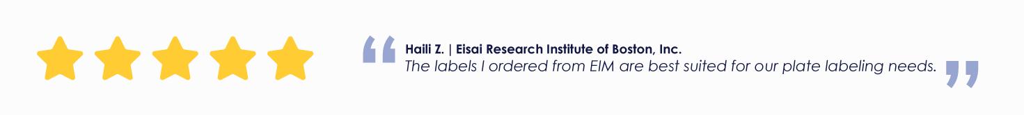 Haili Z. | Eisai Research Institute of Boston, Inc.
The labels I ordered from EIM are best suited for our plate labeling needs.