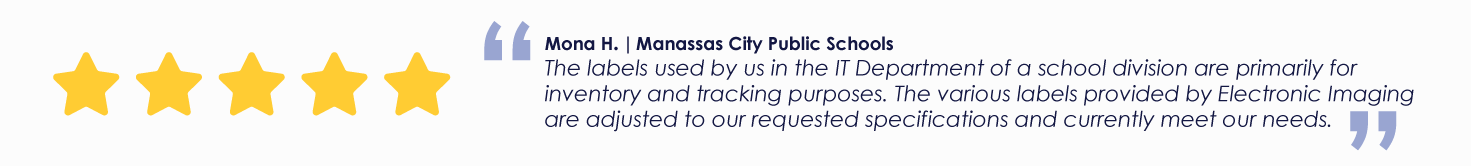 Mona H. | Manassas City Public Schools
The labels used by us in the IT Department of a school division are primarily for inventory and tracking purposes. The various labels provided by Electronic Imaging are adjusted to our requested specifications and currently meet our needs.