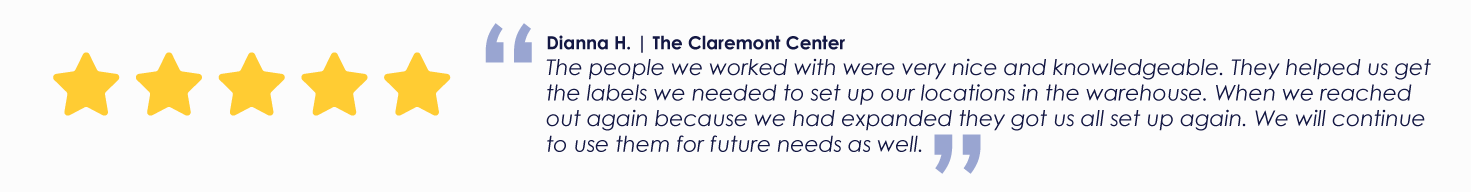 Dianna H. | The Claremont Center The people we worked with were very nice and knowledgeable. They helped us get the labels we needed to set up our locations in the warehouse. When we reached out again because we had expanded they got us all set up again. We will continue to use them for future needs as well.