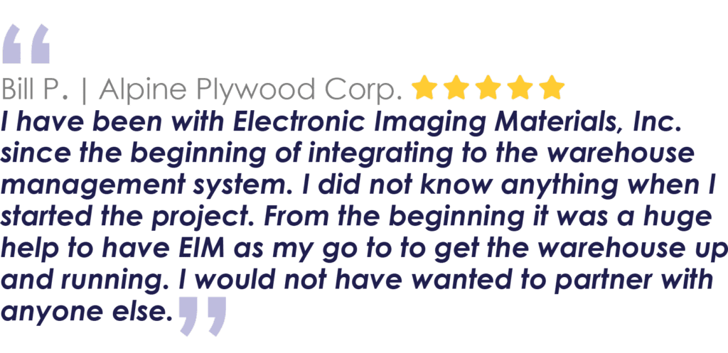 Bill P. | Alpine Plywood Corp.
I have been with Electronic Imaging Materials, Inc. since the beginning of integrating to the warehouse management system. I did not know anything when I started the project. From the beginning it was a huge help to have EIM as my go to to get the warehouse up and running. I would not have wanted to partner with anyone else.