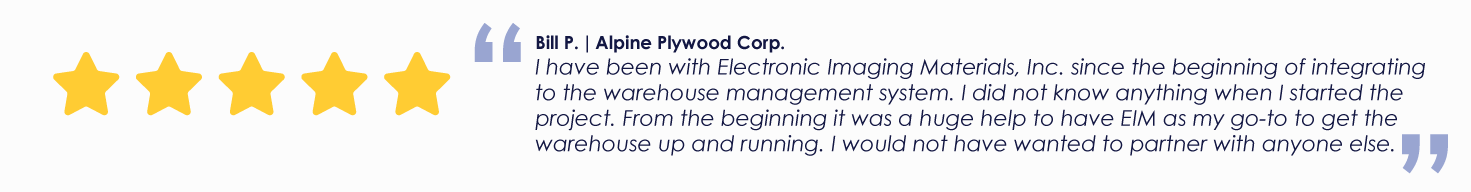 Bill P. | Alpine Plywood Corp.
I have been with Electronic Imaging Materials, Inc. since the beginning of integrating to the warehouse management system. I did not know anything when I started the project. From the beginning it was a huge help to have EIM as my go-to to get the warehouse up and running. I would not have wanted to partner with anyone else.