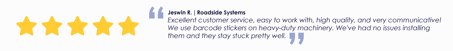 Jeswin R. | Roadside Systems
Excellent customer service, easy to work with, high quality, and very communicative! We use barcode stickers on heavy-duty machinery. We've had no issues installing them and they stay stuck pretty well.