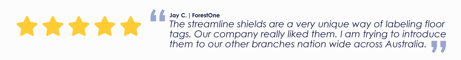 Jay C. | ForestOne
"The streamline shields are a very unique way of labeling floor tags. Our company really liked them. I am trying to introduce them to our other branches nation wide across Australia."