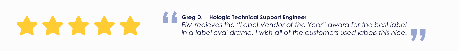 Greg D. | Hologic Technical Support Engineer
EIM recieves the “Label Vendor of the Year” award for the best label in a label eval drama. I wish all of the customers used labels this nice.