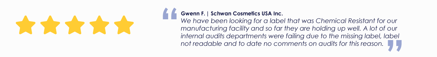 Gwenn F. | Schwan Cosmetics USA Inc.
We have been looking for a label that was Chemical Resistant for our manufacturing facility and so far they are holding up well. A lot of our internal audits departments were failing due to the missing label, label not readable and to date no comments on audits for this reason.