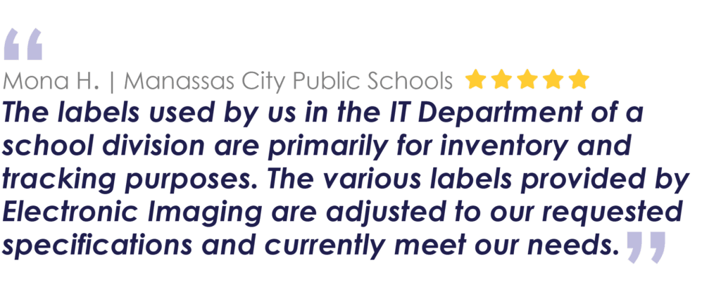 Mona H. | Manassas City Public 
Schools
The labels used by us in the IT Department of a school division are primarily for inventory and tracking purposes. The various labels provided by Electronic Imaging are adjusted to our requested specifications and currently meet our needs.