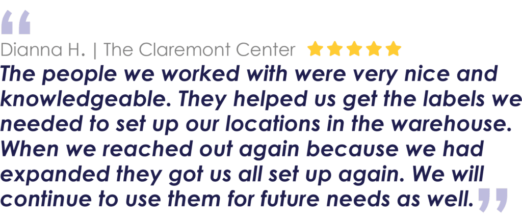 Dianna H. | The Claremont Center
The people we worked with were very nice and knowledgeable. They helped us get the labels we needed to set up our locations in the warehouse. When we reached out again because we had expanded they got us all set up again. We will continue to use them for future needs as well.