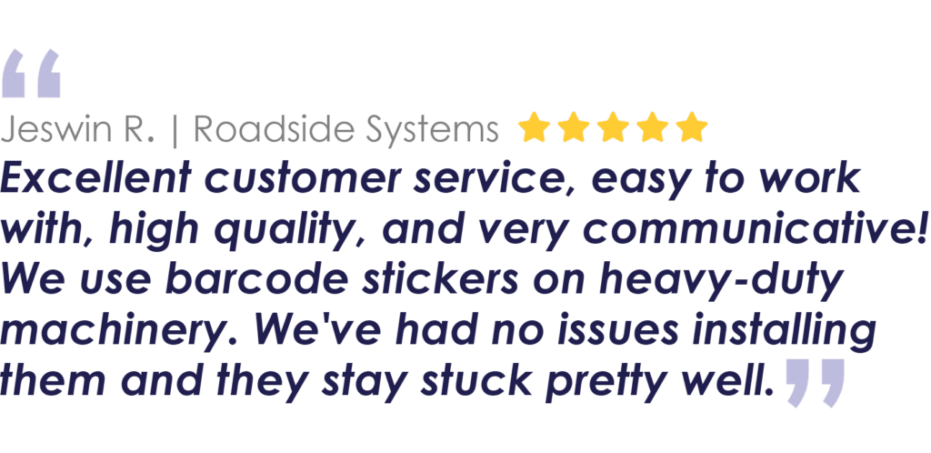 Jeswin R. | Roadside Systems
Excellent customer service, easy to work with, high quality, and very communicative! We use barcode stickers on heavy-duty machinery. We've had no issues installing them and they stay stuck pretty well.