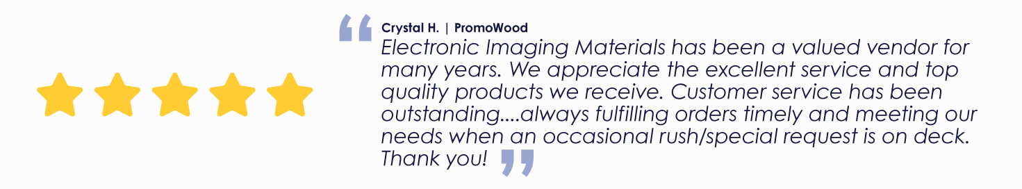 Crystal H. | PromoWood
"Electronic Imaging Materials has been a valued vendor for many years. We appreciate the excellent service and top quality products we receive. Customer service has been outstanding....always fulfilling orders timely and meeting our needs when an occasional rush/special request is on deck. Thank you!"