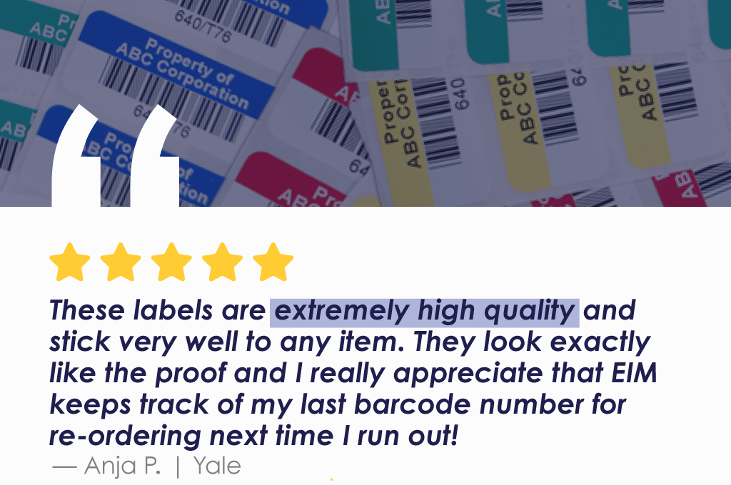 These labels are extremely high quality and stick very well to any item. They look exactly like the proof and I really appreciate that EIM keeps track of my last barcode number for re-ordering next time I run out! Anja P. - Yale.