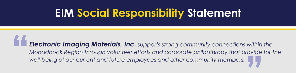 EIM Social Responsibility Statement: Electronic Imaging Materials, Inc. supports strong community connections within the Monadnock Region through volunteer efforts and corporate philanthropy that provide for the well-being of our current and future employees and other community members. 