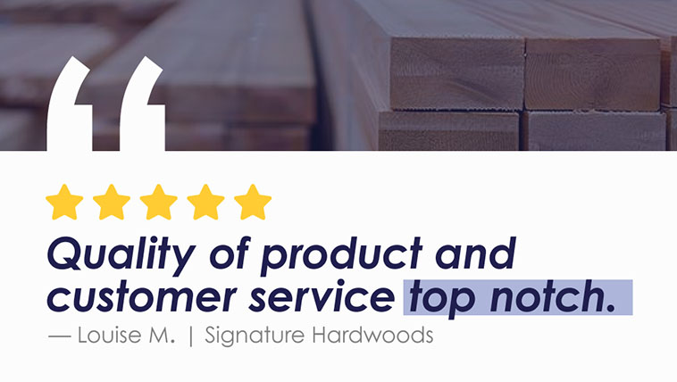 Quality of product and customer service top notch. -Louise M | Signature Hardwoods