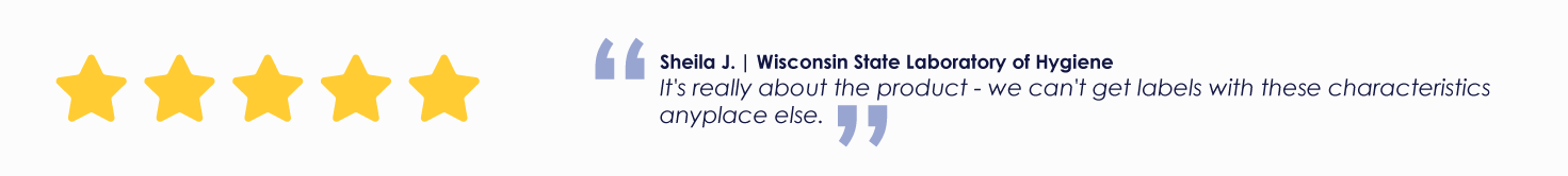 Sheila J. | Wisconsin State Laboratory of Hygiene It's really about the product - we can't get labels with these characteristics anyplace else.