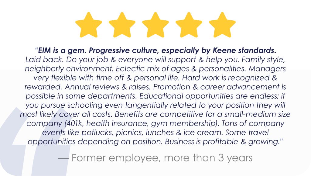 “EIM is a gem. Progressive culture, especially by Keene standards. Laid back. Do your job & everyone will support & help you. Family style, neighborly environment. Eclectic mix of ages & personalities. Managers very flexible with time off & personal life. Hard work is recognized & rewarded. Annual reviews & raises. Promotion & career advancement is possible in some departments. Educational opportunities are endless; if you pursue schooling even tangentially related to your position they will most likely cover all costs. Benefits are competitive for a small-medium size company (401k, health insurance, gym membership). Tons of company events like potlucks, picnics, lunches & ice cream. Some travel opportunities depending on position. Business is profitable & growing.” — Former employee, more than 3 years