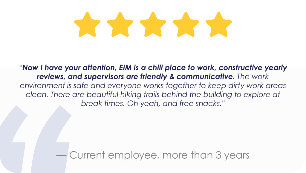 “Now I have your attention, EIM is a chill place to work, constructive yearly reviews, and supervisors are friendly & communicative. The work environment is safe and everyone works together to keep dirty work areas clean. There are beautiful hiking trails behind the building to explore at break times. Oh yeah, and free snacks.” — Current employee, more than 3 years