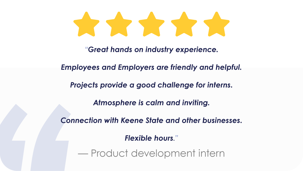 “Great hands on industry experience. Employees and Employers are friendly and helpful. Projects provide a good challenge for interns. Atmosphere is calm and inviting. Connection with Keene State and other businesses. Flexible hours.” — Product development intern