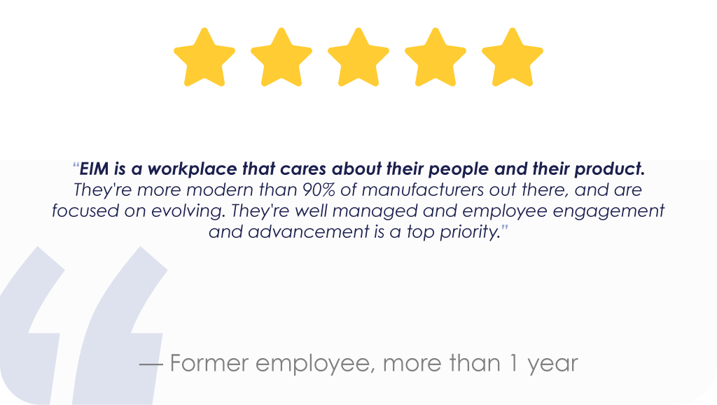 “EIM is a workplace that cares about their people and their product. They're more modern than 90% of manufacturers out there, and are focused on evolving. They're well managed and employee engagement and advancement is a top priority.”— Former employee, more than 1 year