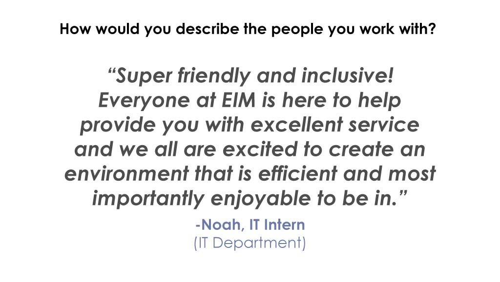 How would you describe the people you work with? “Super friendly and inclusive! Everyone at EIM is here to help provide you with excellent service and we all are excited to create an environment that is efficient and most importantly enjoyable to be in.” -Noah, IT Intern (IT Department)