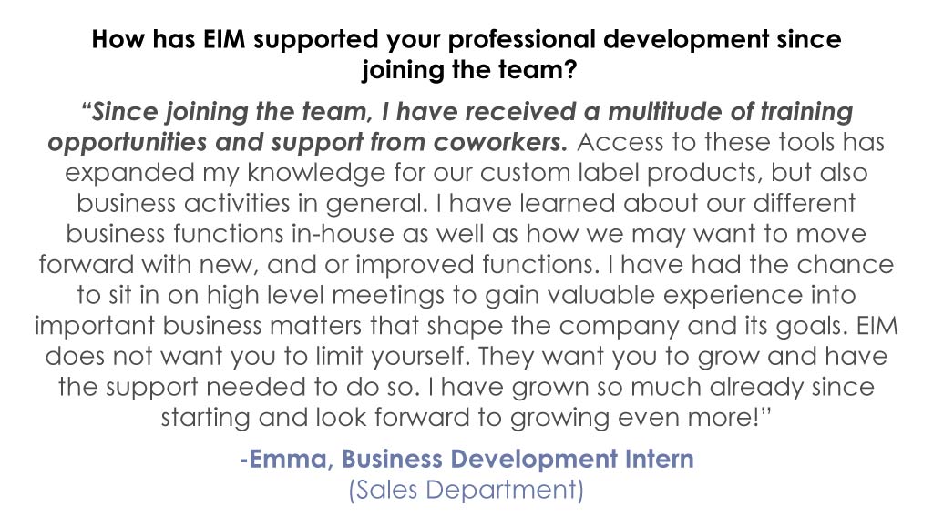 How has EIM supported your professional development since joining the team? “Since joining the team, I have received a multitude of training opportunities and support from coworkers. Access to these tools has expanded my knowledge for our custom label products, but also business activities in general. I have learned about our different business functions in-house as well as how we may want to move forward with new, and or improved functions. I have had the chance to sit in on high level meetings to gain valuable experience into important business matters that shape the company and its goals. EIM does not want you to limit yourself. They want you to grow and have the support needed to do so. I have grown so much already since starting and look forward to growing even more!” -Emma, Business Development Intern (Sales Department)