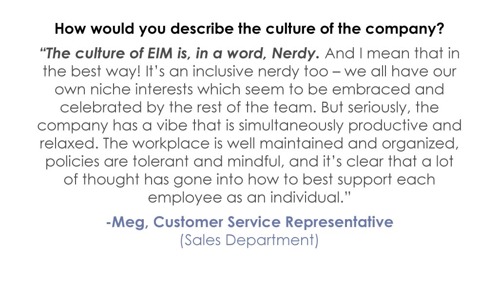 How would you describe the culture of the company? “The culture of EIM is, in a word, Nerdy. And I mean that in the best way! It’s an inclusive nerdy too – we all have our own niche interests which seem to be embraced and celebrated by the rest of the team. But seriously, the company has a vibe that is simultaneously productive and relaxed. The workplace is well maintained and organized, policies are tolerant and mindful, and it’s clear that a lot of thought has gone into how to best support each employee as an individual.” -Meg, Customer Service Representative (Sales Department)