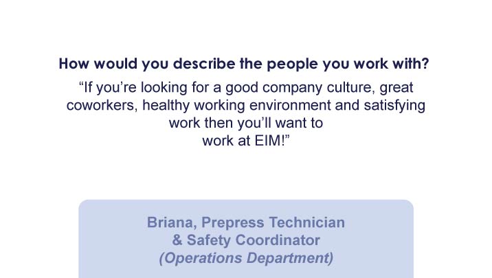 How would you describe the people you work with? Why should someone want to work at EIM? “If you’re looking for a good company culture, great coworkers, healthy working environment and satisfying work then you’ll want to work at EIM!” -Briana, Prepress Technician & Safety Coordinator (Operations Department)