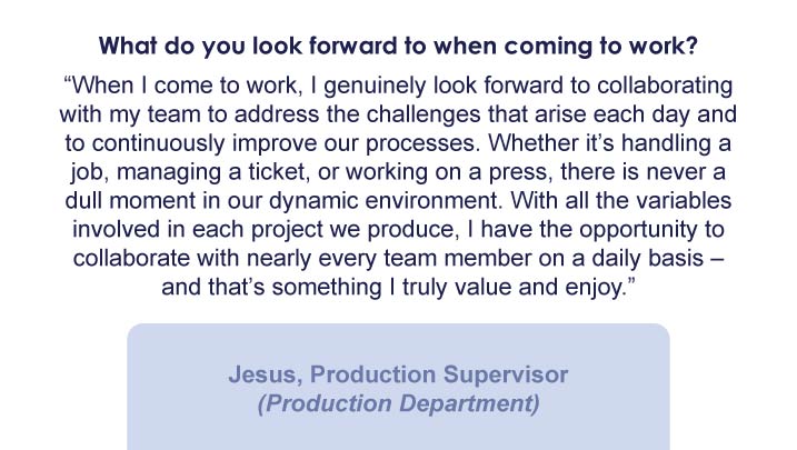 What do you look forward to when coming to work? “When I come to work, I genuinely look forward to collaborating with my team to address the challenges that arise each day and to continuously improve our processes. Whether it’s handling a job, managing a ticket, or working on a press, there is never a dull moment in our dynamic environment. With all the variables involved in each project we produce, I have the opportunity to collaborate with nearly every team member on a daily basis – and that’s something I truly value and enjoy.” -Jesus, Production Supervisor (Production Department)